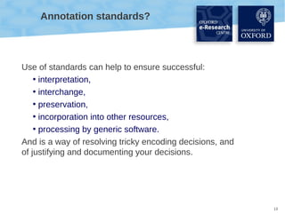 Annotation standards?

Use of standards can help to ensure successful:
• interpretation,
• interchange,
• preservation,
• incorporation into other resources,
• processing by generic software.
And is a way of resolving tricky encoding decisions, and
of justifying and documenting your decisions.

13

 