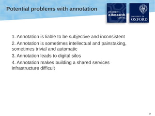 Potential problems with annotation

1. Annotation is liable to be subjective and inconsistent
2. Annotation is sometimes intellectual and painstaking,
sometimes trivial and automatic
3. Annotation leads to digital silos
4. Annotation makes building a shared services
infrastructure difficult

14

 
