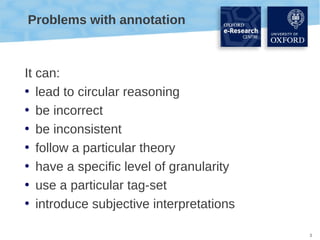 Problems with annotation

It can:
• lead to circular reasoning
• be incorrect
• be inconsistent
• follow a particular theory
• have a specific level of granularity
• use a particular tag-set
• introduce subjective interpretations
3

 