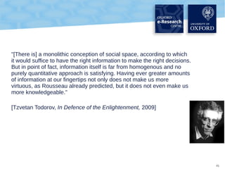 "[There is] a monolithic conception of social space, according to which
it would suffice to have the right information to make the right decisions.
But in point of fact, information itself is far from homogenous and no
purely quantitative approach is satisfying. Having ever greater amounts
of information at our fingertips not only does not make us more
virtuous, as Rousseau already predicted, but it does not even make us
more knowledgeable."
[Tzvetan Todorov, In Defence of the Enlightenment, 2009]

41

 