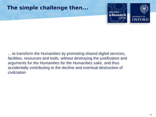 The simple challenge then...

... to transform the Humanities by promoting shared digital services,
facilities, resources and tools, without destroying the justification and
arguments for the Humanities for the Humanities sake, and thus
accidentally contributing to the decline and eventual destruction of
civilization

42

 