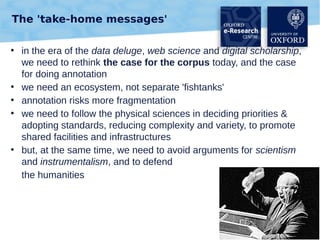 The 'take-home messages'
●

●
●
●

●

in the era of the data deluge, web science and digital scholarship,
we need to rethink the case for the corpus today, and the case
for doing annotation
we need an ecosystem, not separate 'fishtanks'
annotation risks more fragmentation
we need to follow the physical sciences in deciding priorities &
adopting standards, reducing complexity and variety, to promote
shared facilities and infrastructures
but, at the same time, we need to avoid arguments for scientism
and instrumentalism, and to defend
the humanities

44

 