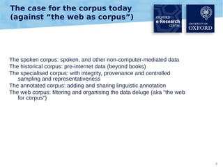 The case for the corpus today
(against “the web as corpus”)

The spoken corpus: spoken, and other non-computer-mediated data
The historical corpus: pre-internet data (beyond books)
The specialised corpus: with integrity, provenance and controlled
sampling and representativeness
The annotated corpus: adding and sharing linguistic annotation
The web corpus: filtering and organising the data deluge (aka "the web
for corpus")

5

 