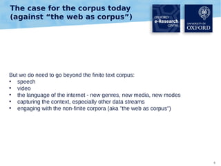 The case for the corpus today
(against “the web as corpus”)

But we do need to go beyond the finite text corpus:
●
speech
●
video
●
the language of the internet - new genres, new media, new modes
●
capturing the context, especially other data streams
●
engaging with the non-finite corpora (aka "the web as corpus")

6

 