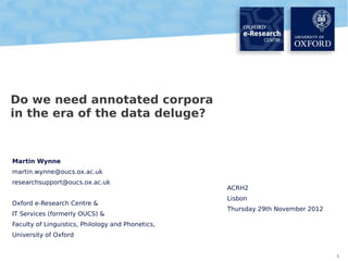 Do we need annotated corpora
in the era of the data deluge?

Martin Wynne
martin.wynne@oucs.ox.ac.uk
researchsupport@oucs.ox.ac.uk
Oxford e-Research Centre &
IT Services (formerly OUCS) &

ACRH2
Lisbon
Thursday 29th November 2012

Faculty of Linguistics, Philology and Phonetics,
University of Oxford
1

 