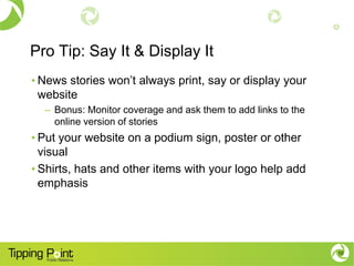 Pro Tip: Say It & Display It
• News stories won’t always print, say or display your
website
– Bonus: Monitor coverage and ask them to add links to the
online version of stories
• Put your website on a podium sign, poster or other
visual
• Shirts, hats and other items with your logo help add
emphasis
10
 