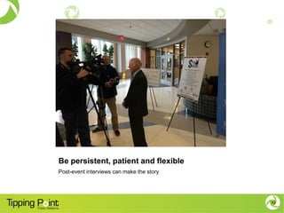 Be persistent, patient and flexible
Post-event interviews can make the story
13
 