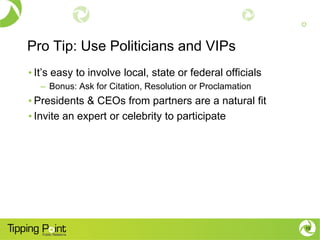 Pro Tip: Use Politicians and VIPs
• It’s easy to involve local, state or federal officials
– Bonus: Ask for Citation, Resolution or Proclamation
• Presidents & CEOs from partners are a natural fit
• Invite an expert or celebrity to participate
15
 