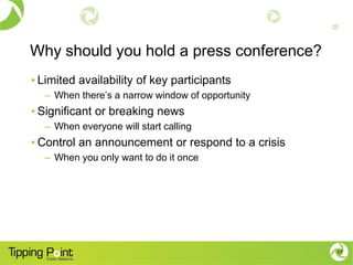 Why should you hold a press conference?
• Limited availability of key participants
– When there’s a narrow window of opportunity
• Significant or breaking news
– When everyone will start calling
• Control an announcement or respond to a crisis
– When you only want to do it once
17
 