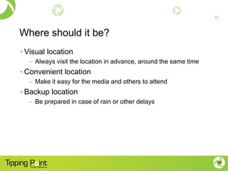 Where should it be?
• Visual location
– Always visit the location in advance, around the same time
• Convenient location
– Make it easy for the media and others to attend
• Backup location
– Be prepared in case of rain or other delays
19
 