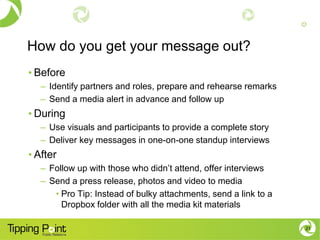 How do you get your message out?
• Before
– Identify partners and roles, prepare and rehearse remarks
– Send a media alert in advance and follow up
• During
– Use visuals and participants to provide a complete story
– Deliver key messages in one-on-one standup interviews
• After
– Follow up with those who didn’t attend, offer interviews
– Send a press release, photos and video to media
• Pro Tip: Instead of bulky attachments, send a link to a
Dropbox folder with all the media kit materials
21
 
