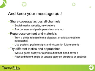 And keep your message out!
• Share coverage across all channels
– Social media, website, newsletters
– Ask partners and participants to share too
• Repurpose content and materials
– Turn a press release into a blog post or a fact sheet into
infographic
– Use posters, podium signs and visuals for future events
• Try different tactics and approaches
– Write a guest essay for a print outlet that didn’t cover it
– Pitch a different angle or update story on progress or success
22
 
