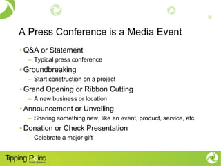 A Press Conference is a Media Event
• Q&A or Statement
– Typical press conference
• Groundbreaking
– Start construction on a project
• Grand Opening or Ribbon Cutting
– A new business or location
• Announcement or Unveiling
– Sharing something new, like an event, product, service, etc.
• Donation or Check Presentation
– Celebrate a major gift
4
 