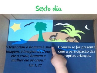 Sexto dia 
“Deus criou o homem à sua 
imagem, à imagem de Deus 
ele o criou, homem e 
mulher ele os criou.” 
Gn 1, 27 
Homem se faz presente 
com a participação das 
próprias crianças. 
 