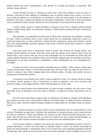 podiam admitir que eram incompetentes. Tudo deveria ser causado por deuses ou demônios. Não
existiam causas naturais.
O povo também às vezes se rebelava por achar que o líder tinha atraído a ira de um deus ou
demônio. Convinha ao líder respeitar os mediadores, pois os mesmos podiam levar o povo a crer que o
único modo de melhorar as circunstâncias era eliminando o líder que tinha atraído a ira dos deuses ou
demônios. Daí surgir o respeito dos líderes às autoridades eclesiásticas. O líder tinha a força como poder,
mas os mediadores tinham deuses e demônios como ferramentas. E que forças terríveis elas são.
E assim o poder secular e o poder eclesiástico começaram o seu reino. E religião e política sempre
andaram ligadas desde então. Um casamento duradouro. Outros fatores contribuíram para o advento da
religião, é claro.
Nos baseamos nas qualidades de nossos pais e líderes para explicarmos as qualidades e defeitos
de Deus. Todos os atributos, bons e ruins, vieram desse tipo de comparação. Queremos o apoio e o
carinho de nossos pais, e é claro, queremos o mesmo de Deus. Agradamos nossos pais e líderes, e sendo
Deus uma superautoridade, queremos agrada-lo mais ainda. Tememos nossos pais e líderes e o mesmo
acontece com Deus.
Esse Deus social pune e recompensa. Apóia e auxilia. Nos conforta em tempos difíceis. Nos
protege quando estamos em perigo. Esse Deus tanto pode ser pessoal, como tribal ou pode incluir até
mesmo toda a raça humana. Mas ele veio de uma comparação com as autoridades em nossa vida. Daí
muitas religiões pregarem que a rebeldia contra uma autoridade qualquer seja uma rebeldia contra Deus.
Desobedecer ao pai seria semelhante a desobedecer a Deus. Desobedecer ao rei é desobediência à
Divindade.
O medo da morte é uma outra grande motivação para as religiões. Todos morrem. Nossos pais
morrem. Nossos filhos morrem. A morte está em toda parte. Para que você viva, algo tem que morrer. A
morte é o preço da vida. Afinal, ninguém pode viver comendo pedras. Só seres vivos podem nos dar a
energia para continuarmos vivendo.
O problema é que ninguém quer morrer. Todos se agarram à vida. É um instinto natural em todos
os animais. Mesmo quando a vida é insuportável, os seres se agarram a ela. Seres humanos não
poderiam escapar a esse apego ferrenho. Todos tentam preserva-la a todo custo.
Como os seres humanos são provavelmente os únicos animais a saberem que vão morrer, como
essa idéia nunca os abandona, como esse medo é mórbido, a criação de um Deus não poderia ficar de
fora.
Um único Deus não poderia explicar todos os fenômenos, daí todas as religiões terem demônios
para explicar as coisas ruins, e daí também a idéia de um Grande Diabo. O chefão de todos os demônios.
Pelo que eu saiba, nenhuma religião conseguiu escapar da criação desse ser. De algum modo, ele sempre
existe.
Com o passar dos tempos, os seres humanos não se contentaram mais em simplesmente ter uma
vida boa. Precisavam de algo mais. E também não suportavam a vida que levavam, pois a mesma sempre
foi cheia de problemas. Tinham que defender seu conceito de Deus diante de tantas desventuras, daí o
Diabo. Mas achavam que tinha que haver um plano de existência em que o Diabo não participasse, um
plano perfeito, pois ninguém conseguia acreditar que essa nossa vida imperfeita fosse a única.
O ser humano começou a imaginar como seria uma vida sem a necessidade da morte. A morte, a
grande destruidora. A morte, que torna todos os esforços inúteis. A morte, que sempre interrompe os
planos dos mais prudentes. A onipresente morte. O ser humano tem uma imaginação estupenda. Quando
concebe algo, tem o poder de criar as formas mais incríveis de realidade. E como a vaidade nos leva a nos
 