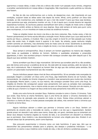 agarrarmos a nossas idéias, e dado o fato de a ciência não existir num passado muito remoto, chegamos
a acreditar veementemente em nossas idéias e imaginações. Não importando o quão sublimes ou ridículas
elas fossem.
Do fato de não nos conformarmos com a morte, de desejarmos viver, não importando em que
condições, surgiram todas as idéias sobre vida depois da morte. Afinal, como justificar um Deus todo
bondade, se não inventarmos uma realidade em que o mal não existe? E para que Deus seja bondoso,
como queremos que seja, precisamos inventar um céu. O céu é aquilo que o mundo deveria ser segundo
expectativas humanas. As escrituras judaicas exemplificam bem tanto a religião do medo como a religião
da moral, pois contêm ambos os fatores em seus dogmas. Deus está sempre ali tanto para punir como
para recompensar, e é um moralista em todas as áreas da existência humana.
Todas as religiões tratam da moral e da ética e dos bons costumes. Mas, muitas vezes, o fato de
fixarem pensamentos em forma escrita dificulta a evolução moral. Muitos acham que o que está escrito foi
escrito por Deus e, portanto, é imutável. Mas o que deu origem à moral foi um fato passado que muitas
vezes não existe mais. A religião moral é superior à do medo. No entanto, quase nenhuma religião
contém somente um elemento, mas elementos tanto de medo como de moral. Geralmente os elementos
mais avançados da sociedade seguem mais a religião da moral, e os mais atrasados a do medo.
Deus sempre é antropomórfico. Deus é sempre um homem gigantesco na maioria das religiões.
Com todas as qualidades e defeitos do homem. Defeitos e qualidades ampliadas a proporções
gigantescas, é claro. Isso acontece porque o homem não consegue conceber algo além daquilo que é. Ou
daquilo que seus sentidos mostram.
Outros acreditam que Deus é algo inconcebível. Daí termos que acreditar pela fé ou não acreditar,
pois não temos como provar a existência de tal ser. Ele está além de nossos sentidos, além do natural. Ou
seja, ele é sobrenatural. Mas é impossível ao homem falar de algo que não conhece pelos sentidos. Daí
usarem um palavreado incompreensível aos não iniciados.
Poucos indivíduos passam desse nível de Deus antropomórfico. Só as camadas mais avançadas da
população chegam a conceber um Deus como uma força, algo totalmente diverso do ser humano. Algo
transcendente. As religiões do Oriente chegaram a transferir esse pensamento para muitos dos membros
da população. Mesmo assim, o povo, na sua maioria, não consegue conceber Deus como uma força. As
religiões do Oriente não conseguiram passar esse pensamento nem para as camadas mais avançadas,
muitos tem esse pensamento, mas a maioria ainda ora para um Deus pessoal. Parecido com ele mesmo, e
a idéia de que o homem é a imagem de Deus ainda torna esse pensamento mais difícil de mudar.
Existe uma outra forma de conceber Deus. Podemos concebe-lo como o Cosmo. O Universo. Tudo
que existe. Essa forma se chama Panteísmo. Que é uma forma de adorar o Universo chamando-o de
Deus. Essa forma de adoração esta presente em todos os níveis. Muitas tribos primitivas adoram a
natureza e a chama de Deus, e muitas pessoas avançadas são atéias, mas veneram tanto o Universo que
o mesmo se torna Deus.
Alguns indivíduos adoram a ordem que permeia o Universo como a um Deus. Sentem um
sentimento de encanto ante a imensidão do cosmo, a ordem e as leis que o regulamentam. Sentem
grande prazer em descobrir tudo sobre esse cosmo. Esses são, em geral, cientistas que se contentam em
deixar seus desejos mundanos (ligados ao mundo) de lado, e se concentram em descobrir os mistérios
que os permeiam. Esse mistério e seu desvendamento se tornam uma religião para eles. Einstein é um
exemplo desse tipo de pensamento, assim como Espinosa.
Eles procuram experimentar o Universo como um todo harmônico. E para isso, têm que se
desvencilhar dos pensamentos voltados para si próprios, dos desejos e problemas individuais – e se
concentram no cosmo e seus mistérios como missão de vida, e não em dinheiro e problemas pessoais.
 