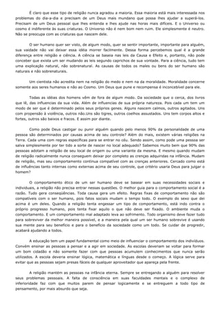 É claro que esse tipo de religião nunca agradou a maioria. Essa maioria está mais interessada nos
problemas do dia-a-dia e precisam de um Deus mais mundano que possa lhes ajudar a superá-los.
Precisam de um Deus pessoal que lhes entenda e lhes ajude nas horas mais difíceis. E o Universo ou
cosmo é indiferente às suas criaturas. O Universo não é nem bom nem ruim. Ele simplesmente é neutro.
Não se preocupa com as criaturas que nascem dele.
O ser humano quer ser visto, de algum modo, quer se sentir importante, importante para alguém,
sua vaidade não vai deixar essa idéia morrer facilmente. Dessa forma percebemos qual é a grande
diferença entre religião e ciência. A ciência se baseia nas leis da Causa e Efeito e, portanto, não pode
conceber que exista um ser mudando as leis segundo caprichos de sua vontade. Para a ciência, tudo tem
uma explicação natural, não sobrenatural. As causas de todos os males ou bens do ser humano são
naturais e não sobrenaturais.
Um cientista não acredita nem na religião do medo e nem na da moralidade. Moralidade concerne
somente aos seres humanos e não ao Cosmo. Um Deus que pune e recompensa é inconcebível para ele.
Todas as idéias dos homens vêm de fora de algum modo. Da sociedade que o cerca, dos livros
que lê, das influencias da sua vida. Além de influencias de sua própria natureza. Pois cada um tem um
modo de ser que é determinado pelos seus próprios genes. Alguns nascem calmos, outros agitados. Uns
com propensão à violência, outros não.Uns são tigres, outros coelhos assustados. Uns tem corpos altos e
fortes, outros são baixos e fracos. E assim por diante.
Como pode Deus castigar ou punir alguém quando pelo menos 90% da personalidade de uma
pessoa são determinados por causas acima de seu controle? Além do mais, existem várias religiões na
Terra. Cada uma com regras específicas para se entrar no céu. Sendo assim, como pode uma pessoa ser
salva simplesmente por ter tido a sorte de nascer no local adequado? Sabemos muito bem que 90% das
pessoas adotam a religião de seu local de origem ou uma variante da mesma. E mesmo quando mudam
de religião radicalmente nunca conseguem deixar por completo as crenças adquiridas na infância. Mudam
de religião, mas seu comportamento continua compatível com as crenças anteriores. Cercado como está
de influências tanto internas como externas acima de seu controle, que critério usaria Deus para julgar o
homem?
O comportamento ético de um ser humano deve se basear em suas necessidades sociais e
individuais, a religião não precisa entrar nessas questões. O melhor guia para o comportamento social é a
razão. Tudo gera conseqüências. Toda causa gera um efeito. Regras fixas de comportamento não são
compatíveis com o ser humano, pois fatos sociais mudam o tempo todo. O exemplo do sexo que dei
acima é um deles. Quando a religião tenta engessar um tipo de comportamento, está indo contra o
próprio progresso humano, pois tenta fixar aquilo o que não deve ser fixado. O ambiente muda o
comportamento. E um comportamento mal adaptado leva ao sofrimento. Todo organismo deve fazer tudo
para sobreviver da melhor maneira possível, e a maneira pela qual um ser humano sobrevive é usando
sua mente para seu benefício e para o benefício da sociedade como um todo. Se cuidar de progredir,
acabará ajudando a todos.
A educação tem um papel fundamental como meio de influenciar o comportamento dos indivíduos.
Convém ensinar as pessoas a pensar e a agir em sociedade. As escolas deveriam se voltar para formar
um bom cidadão e não somente fazer com que pessoas acumulem conhecimentos que nunca serão
utilizados. A escola deveria ensinar lógica, matemática e línguas desde o começo. A lógica serve para
evitar que as pessoas sejam presas fáceis de qualquer aproveitador que apareça pela frente.
A religião mantém as pessoas na infância eterna. Sempre se entregando a alguém para resolver
seus problemas pessoais. A falta de consciência em suas faculdades mentais e o complexo de
inferioridade faz com que muitos parem de pensar logicamente e se entreguem a todo tipo de
pensamento, por mais absurdo que seja.
 