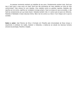 As pessoas raramente analisam as tradições de seu povo. Simplesmente aceitam tudo. Será que
isso é bom para a raça como um todo? Será que não precisamos de mais rebeldes ao invés de mais
conformistas? Todo avanço foi uma rebeldia. Uma rebeldia contra os padrões vigentes. Rebeldia não
significa ser do contra, significa ser verdadeiro consigo próprio. Fazer as coisas em que se acredita, e não
fazê-las simplesmente por que todos fazem. Rebeldia também não é ir contra tudo só para ser diferente.
Rebeldia é fidelidade à nossa natureza intima. Não é ser do contra ou a favor. É ser integro com o que se
acredita.
Sobre o autor: José Moreira da Silva é formado em Filosofia pela Universidade de Nova Iorque e
atualmente é professor de inglês, tradutor e intérprete, e dedica-se ao estudo da natureza humana
através da psicologia, filosofia e religião.
 