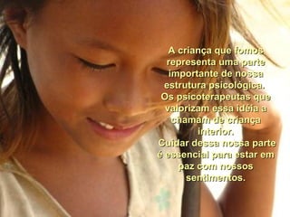 A criança que fomos representa uma parte importante de nossa estrutura psicológica.  Os psicoterapeutas que valorizam essa idéia a chamam de criança interior. Cuidar dessa nossa parte é essencial para estar em paz com nossos sentimentos. 