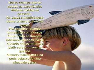 Nossa criança interior guarda as experiências afetivas vividas no passado.  Às vezes a manifestação dessa criança é cheia de prazer. Por exemplo, quando brincamos com nossos filhos como se também fôssemos crianças livres. Quando nos permitimos pedir colo a um amigo querido. Quando caminhamos na praia debaixo de uma chuva de verão. 
