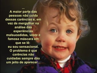 ... A maior parte das pessoas não cuida dessas carências e, em vez de mergulhar na análise das experiências malsucedidas, veste a famosa máscara em que se lê:  eu sou sensacional. O problema é que carências não cuidadas sempre dão um jeito de aparecer... 
