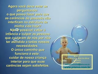 Agora você deve estar se perguntando:  o que posso fazer para que as carências do passado não interfiram na estrutura de minha vida hoje? Não é possível voltar à infância e culpar as pessoas que cuidaram de nós por não ter atendido a todas nossas necessidades.  O único caminho que funciona é este:  cuidar de nossa criança interior para que suas carências sejam satisfeitas. Música : Nana Moucury - Blow the Wind Southerly Montagem : [email_address] www.pranos.com.br 