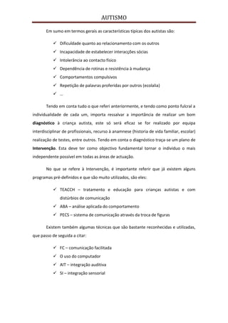 AUTISMO

       Em sumo em termos gerais as características típicas dos autistas são:

            Dificuldade quanto ao relacionamento com os outros
            Incapacidade de estabelecer interacções sócias
            Intolerância ao contacto físico
            Dependência de rotinas e resistência à mudança
            Comportamentos compulsivos
            Repetição de palavras proferidas por outros (ecolalia)
            …

       Tendo em conta tudo o que referi anteriormente, e tendo como ponto fulcral a
individualidade de cada um, importa ressalvar a importância de realizar um bom
diagnóstico à criança autista, este só será eficaz se for realizado por equipa
interdisciplinar de profissionais, recurso à anamnese (historia de vida familiar, escolar)
realização de testes, entre outros. Tendo em conta o diagnóstico traça-se um plano de
Intervenção. Esta deve ter como objectivo fundamental tornar o individuo o mais
independente possível em todas as áreas de actuação.

       No que se refere à Intervenção, é importante referir que já existem alguns
programas pré-definidos e que são muito utilizados, são eles:

            TEACCH – tratamento e educação para crianças autistas e com
               distúrbios de comunicação
            ABA – análise aplicada do comportamento
            PECS – sistema de comunicação através da troca de figuras

       Existem também algumas técnicas que são bastante reconhecidas e utilizadas,
que passo de seguida a citar:

            FC – comunicação facilitada
            O uso do computador
            AIT – integração auditiva
            SI – integração sensorial
 