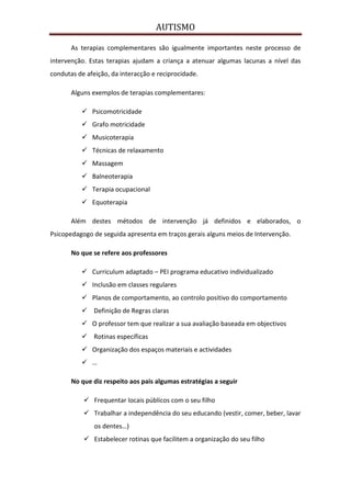AUTISMO

       As terapias complementares são igualmente importantes neste processo de
intervenção. Estas terapias ajudam a criança a atenuar algumas lacunas a nível das
condutas de afeição, da interacção e reciprocidade.

       Alguns exemplos de terapias complementares:

           Psicomotricidade
           Grafo motricidade
           Musicoterapia
           Técnicas de relaxamento
           Massagem
           Balneoterapia
           Terapia ocupacional
           Equoterapia

       Além destes métodos de intervenção já definidos e elaborados, o
Psicopedagogo de seguida apresenta em traços gerais alguns meios de Intervenção.

       No que se refere aos professores

           Curriculum adaptado – PEI programa educativo individualizado
           Inclusão em classes regulares
           Planos de comportamento, ao controlo positivo do comportamento
           Definição de Regras claras
           O professor tem que realizar a sua avaliação baseada em objectivos
           Rotinas específicas
           Organização dos espaços materiais e actividades
           …

       No que diz respeito aos pais algumas estratégias a seguir

            Frequentar locais públicos com o seu filho
            Trabalhar a independência do seu educando (vestir, comer, beber, lavar
               os dentes…)
            Estabelecer rotinas que facilitem a organização do seu filho
 