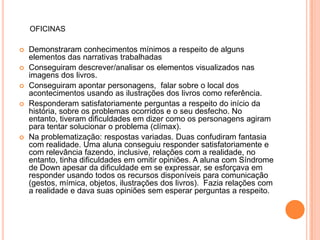 OFICINAS

   Demonstraram conhecimentos mínimos a respeito de alguns
    elementos das narrativas trabalhadas
   Conseguiram descrever/analisar os elementos visualizados nas
    imagens dos livros.
   Conseguiram apontar personagens, falar sobre o local dos
    acontecimentos usando as ilustrações dos livros como referência.
   Responderam satisfatoriamente perguntas a respeito do início da
    história, sobre os problemas ocorridos e o seu desfecho. No
    entanto, tiveram dificuldades em dizer como os personagens agiram
    para tentar solucionar o problema (clímax).
   Na problematização: respostas variadas. Duas confudiram fantasia
    com realidade. Uma aluna conseguiu responder satisfatoriamente e
    com relevância fazendo, inclusive, relações com a realidade, no
    entanto, tinha dificuldades em omitir opiniões. A aluna com Síndrome
    de Down apesar da dificuldade em se expressar, se esforçava em
    responder usando todos os recursos disponíveis para comunicação
    (gestos, mímica, objetos, ilustrações dos livros). Fazia relações com
    a realidade e dava suas opiniões sem esperar perguntas a respeito.
 