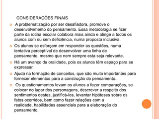 CONSIDERAÇÕES FINAIS
   A problematização por ser desafiadora, promove o
    desenvolvimento do pensamento. Essa metodologia se fizer
    parte da rotina escolar colabora mais ainda e atinge a todos os
    alunos com ou sem deficiência, numa proposta inclusiva.
   Os alunos se esforçam em responder as questões, numa
    tentativa perceptível de desenvolver uma linha de
    pensamento, mesmo que nem sempre esta seja relevante.
   Há um avanço da oralidade, pois os alunos têm espaço para se
    expressar.
   Ajuda na formação de conceitos, que são muito importantes para
    fornecer elementos para a construção do pensamento.
    Os questionamentos levam os alunos a fazer comparações, se
    colocar no lugar dos personagens, descrever a respeito dos
    sentimentos destes, justificá-los, levantar hipóteses sobre os
    fatos ocorridos, bem como fazer relações com a
    realidade, habilidades essenciais para a elaboração do
    pensamento.
 