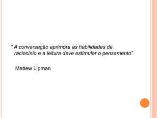 “ A conversação aprimora as habilidades de
  raciocínio e a leitura deve estimular o pensamento”

 Mattew Lipman
 