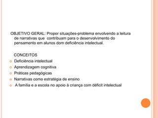 OBJETIVO GERAL: Propor situações-problema envolvendo a leitura
 de narrativas que contribuam para o desenvolvimento do
 pensamento em alunos dom deficiência intelectual.


    CONCEITOS
   Deficiência intelectual
   Aprendizagem cognitiva
   Práticas pedagógicas
   Narrativas como estratégia de ensino
   A família e a escola no apoio à criança com déficit intelectual
 