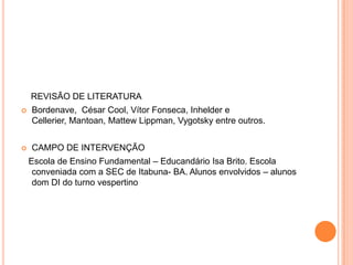REVISÃO DE LITERATURA
   Bordenave, César Cool, Vítor Fonseca, Inhelder e
    Cellerier, Mantoan, Mattew Lippman, Vygotsky entre outros.


   CAMPO DE INTERVENÇÃO
    Escola de Ensino Fundamental – Educandário Isa Brito. Escola
     conveniada com a SEC de Itabuna- BA. Alunos envolvidos – alunos
     dom DI do turno vespertino
 