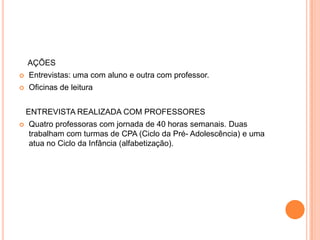 AÇÕES
   Entrevistas: uma com aluno e outra com professor.
   Oficinas de leitura


    ENTREVISTA REALIZADA COM PROFESSORES
   Quatro professoras com jornada de 40 horas semanais. Duas
    trabalham com turmas de CPA (Ciclo da Pré- Adolescência) e uma
    atua no Ciclo da Infância (alfabetização).
 