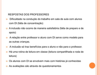 RESPOSTAS DOS PROFESSORES
   Dificuldade na condução do trabalho em sala de aula com alunos
    com DI (falta de concentração)

   A inclusão não ocorre de maneira satisfatória (falta de preparo e de
    apoio)

   A relação entre professor e aluno com DI serve como modelo para
    as outras crianças.

   A inclusão só traz benefícios para o aluno e não para o professor.

   Há uma rotina de leitura em classe (leitura compartilhada e roda de
    leitura)

   Os alunos com DI se envolvem mais com histórias já conhecidas

   As avaliações são através de questionamentos
 