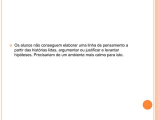    Os alunos não conseguem elaborar uma linha de pensamento a
    partir das histórias lidas, argumentar ou justificar e levantar
    hipóteses. Precisariam de um ambiente mais calmo para isto.
 