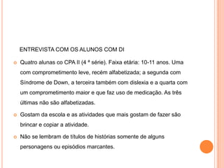 ENTREVISTA COM OS ALUNOS COM DI

   Quatro alunas co CPA II (4 ª série). Faixa etária: 10-11 anos. Uma
    com comprometimento leve, recém alfabetizada; a segunda com
    Síndrome de Down, a terceira também com dislexia e a quarta com
    um comprometimento maior e que faz uso de medicação. As três
    últimas não são alfabetizadas.

   Gostam da escola e as atividades que mais gostam de fazer são
    brincar e copiar a atividade.

   Não se lembram de títulos de histórias somente de alguns
    personagens ou episódios marcantes.
 