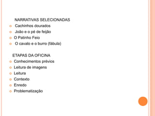 NARRATIVAS SELECIONADAS
    Cachinhos dourados
    João e o pé de feijão
   O Patinho Feio
    O cavalo e o burro (fábula)


    ETAPAS DA OFICINA
   Conhecimentos prévios
   Leitura de imagens
   Leitura
   Contexto
   Enredo
   Problematização
 