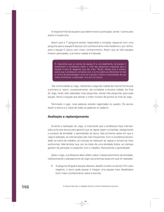 A resposta ﬁnal da equipe é que determinará a pontuação, sendo 1 ponto para
      acerto e 0 para erro.


          Assim que a 1ª pergunta estiver respondida e corrigida, segue-se com uma
      pergunta para a equipe B (alunos com conhecimento intermediário) e, por último,
      para a equipe C (aluno com maior conhecimento). Assim que as três equipes
      tiverem participado, a primeira rodada é ﬁnalizada.



            É importante que os alunos da equipe B e, principalmente, da equipe C
            questionem a professora sobre o nível das perguntas propostas para a
            equipe A e/ou B, alegando que são mais “fáceis. Nessa hora é interes-
            sante que a professora converse com a turma sobre as diferentes formas
            e ritmos de aprendizagem entre as crianças e sobre a necessidade de que
            todos contribuam e aprendam uns com os outros.



          Dar continuidade ao Jogo, realizando a segunda rodada da mesma forma que
      a primeira e, assim, sucessivamente, até completar a terceira rodada. Ao ﬁnal
      do Jogo, terão sido realizadas nove perguntas, sendo três perguntas para cada
      equipe. Vence a equipe que obtiver o maior número de pontos ao ﬁnal do Jogo.


         Terminado o jogo, nove palavras estarão registradas no quadro. Os alunos
      fazem a leitura e a cópia de todas as palavras no caderno.


      Avaliação e replanejamento

         Durante a realização do Jogo, é importante que a professora faça interven-
      ções junto aos alunos para garantir que as regras sejam cumpridas, assegurando
      o sucesso da atividade: o aprendizado do aluno. Nas primeiras vezes em que o
      Jogo é realizado, as intervenções são mais frequentes. Com a constância da ativi-
      dade na rotina de trabalho, as crianças se habituam às regras e tornam-se mais
      autônomas. Vale lembrar que, por se tratar de uma atividade lúdica, as crianças
      gostam de participar e cooperam com o trabalho, favorecendo o aprendizado.


         Após o Jogo, a professora deve reﬂetir sobre o desenvolvimento da atividade,
      redirecionando o planejamento do Jogo nas próximas vezes em que for realizado:


             A pergunta dirigida à equipe ofereceu desaﬁo a todos os alunos? Em caso
             negativo, o aluno pode passar a integrar uma equipe mais desaﬁadora
             (com maior conhecimento sobre a escrita);




108                 A criança de seis anos, a Linguagem Escrita e o Ensino Fundamental de nove anos




                                                  108
 