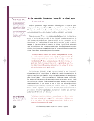 15                                3.4 | A produção de textos e o desenho na sala de aula.
     A Ficha do Aluno, geral-
     mente, compõe o arquivo
     da escola e possui dados            Kely Cristina Nogueira Souto *
     de cada criança. Esses
     dados são coletados no
     momento da matrícula. É         O relato apresentado a seguir descreve e analisa algumas situações de apren-
     importante que a escola
                                  dizagem propostas pela professora Miriam, que leciona em uma escola da Rede
     elabore a ﬁcha de modo
     a coletar dados que          Municipal de Belo Horizonte. Por meio desse relato, buscaremos reﬂetir sobre as
     contribuam para o trabalho
     a ser desenvolvido pela
                                  concepções e as intervenções subjacentes à sua prática em sala de aula.
     professora. É uma fonte
     importante de informação
     sobre a criança.                 Para a professora Miriam, uma das ações pedagógicas mais signiﬁcativas na
                                  prática de ensino junto às crianças de seis anos é a atividade de desenho. Ao
                                  falar sobre a organização do seu trabalho, no início do ano, a professora aﬁrmou
                                  que contava com a participação de todas as crianças para compor os painéis
                                  da sala. Na sua forma de ver, o ambiente da sala de aula não pode ser organi-
                                  zado exclusivamente pelo professor alfabetizador. A professora explicitou essa
                                  concepção ao comentar sobre a organização do espaço escolar no momento em
                                  que as crianças são recebidas no início do ano letivo:


                                        “No início do ano nós tivemos uma semana antes para decorar, arrumar,
                                        que no meu entender, com a minha experiência, precisamos sim de
                                        uma organização anterior para conhecer pelo menos o que está escrito
                                        na ﬁcha do aluno15. Quem são esses alunos, onde eles moram, que ex-
                                        periências eles têm, mas o acontecimento, a organização da sala, ah...,
                                        isso é com eles. (...) Quando eu recebo os meninos, juntos, nós vamos
                                        compondo esse ambiente que é nosso...   ”

                                     No início do ano letivo, para compor o ambiente da sala de aula, a professora
                                  envolveu as crianças em produções de desenhos. Ela orientou as atividades de
                                  modo que as crianças soubessem o que e o para que desenhar, deixando claro
                                  para a turma qual era a função ou o destino dos desenhos que eles produziriam.
                                  Os desenhos poderiam compor capas de trabalhos ou de algum projeto, como
                                  também cartões, convites; poderiam ser expostos em painéis da escola, tanto na
                                  sala de aula quanto na área externa da sala, no pátio. Essa atitude se constituiu
                                  como condição importante que orientava as crianças. Temos, aqui, o sentido da
                                  tarefa, o por que, o para que e o para quem desenhar, objetivos que precisam ser
                                  previstos no planejamento pedagógico. A professora ressaltou que as crianças
                                  pediam constantemente para desenhar:


* SOUTO, Kely Cristina                  “(...) eles têm pedido muito desenho, eu acho que eles já vêm muito
  Nogueira. Professora da               com essa cultura de colorir o patinho, o gatinho, assim tudo pronto,
  Rede Municipal de Ensino
  de Belo Horizonte.                    e eu não quero... Em hipótese alguma eu dou um desenho para
                                        meu aluno colorir a troco de nada” .


 110                                              A criança de seis anos, a Linguagem Escrita e o Ensino Fundamental de nove anos




                                                                                110
 