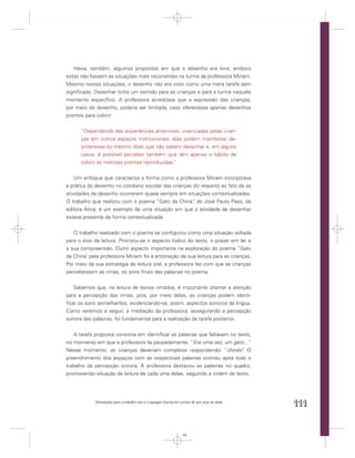 Havia, também, algumas propostas em que o desenho era livre, embora
estas não fossem as situações mais recorrentes na turma da professora Miriam.
Mesmo nestas situações, o desenho não era visto como uma mera tarefa sem
signiﬁcado. Desenhar tinha um sentido para as crianças e para a turma naquele
momento especíﬁco. A professora acreditava que a expressão das crianças,
por meio do desenho, poderia ser limitada, caso oferecesse apenas desenhos
prontos para colorir:


      “Dependendo das experiências anteriores, vivenciadas pelas crian-
      ças em outros espaços institucionais, elas podem manifestar de-
      sinteresse ou mesmo dizer que não sabem desenhar e, em alguns
      casos, é possível perceber também que têm apenas o hábito de
      colorir as matrizes prontas reproduzidas.
                                              ”


    Um enfoque que caracteriza a forma como a professora Miriam incorporava
a prática do desenho no cotidiano escolar das crianças diz respeito ao fato de as
atividades de desenho ocorrerem quase sempre em situações contextualizadas.
O trabalho que realizou com o poema “Gato da China” de José Paulo Paes, da
                                                       ,
editora Ática, é um exemplo de uma situação em que a atividade de desenhar
esteve presente de forma contextualizada.


   O trabalho realizado com o poema se conﬁgurou como uma situação voltada
para o eixo da leitura. Priorizou-se o aspecto lúdico do texto, o prazer em ler e
a sua compreensão. Outro aspecto importante na exploração do poema “Gato
da China’ pela professora Miriam foi a entonação de sua leitura para as crianças.
Por meio da sua estratégia de leitura oral, a professora fez com que as crianças
percebessem as rimas, os sons ﬁnais das palavras no poema.


   Sabemos que, na leitura de textos rimados, é importante chamar a atenção
para a percepção das rimas, pois, por meio delas, as crianças podem identi-
ﬁcar os sons semelhantes, evidenciando-se, assim, aspectos sonoros da língua.
Como veremos a seguir, a mediação da professora, assegurando a percepção
sonora das palavras, foi fundamental para a realização da tarefa posterior.


   A tarefa proposta consistia em identiﬁcar as palavras que faltavam no texto,
no momento em que a professora lia pausadamente. “Era uma vez, um gato...”
Nesse momento, as crianças deveriam completar respondendo: “chinês” O      .
preenchimento dos espaços com as respectivas palavras ocorreu após todo o
trabalho da percepção sonora. A professora destacou as palavras no quadro,
promovendo situação de leitura de cada uma delas, seguindo a ordem do texto.




            Orientações para o trabalho com a Linguagem Escrita em turmas de seis anos de idade
                                                                                                  111


                                                                    111
 