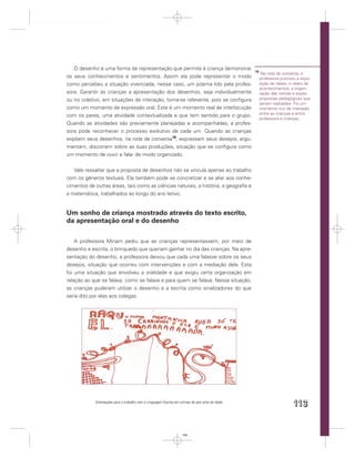 O desenho é uma forma de representação que permite à criança demonstrar
                                                                                                  16
                                                                                                        Na roda de conversa, a
os seus conhecimentos e sentimentos. Assim ela pode representar o modo                                 professora priorizou a expo-
como percebeu a situação vivenciada, nesse caso, um poema lido pela profes-                            sição de ideias, o relato de
                                                                                                       acontecimentos, a organi-
sora. Garantir às crianças a apresentação dos desenhos, seja individualmente                           zação das rotinas e expôs
ou no coletivo, em situações de interação, torna-se relevante, pois se conﬁgura                        propostas pedagógicas que
                                                                                                       seriam realizadas. Foi um
como um momento de expressão oral. Este é um momento real de interlocução                              momento rico de interação
                                                                                                       entre as crianças e entre
com os pares, uma atividade contextualizada e que tem sentido para o grupo.
                                                                                                       professora e crianças.
Quando as atividades são previamente planejadas e acompanhadas, a profes-
sora pode reconhecer o processo evolutivo de cada um. Quando as crianças
expõem seus desenhos, na roda de conversa16, expressam seus desejos, argu-
mentam, discorrem sobre as suas produções, situação que se conﬁgura como
um momento de ouvir e falar de modo organizado.


   Vale ressaltar que a proposta de desenhos não se vincula apenas ao trabalho
com os gêneros textuais. Ela também pode se concretizar e se aliar aos conhe-
cimentos de outras áreas, tais como as ciências naturais, a história, a geograﬁa e
a matemática, trabalhados ao longo do ano letivo.


Um sonho de criança mostrado através do texto escrito,
da apresentação oral e do desenho

    A professora Miriam pediu que as crianças representassem, por meio de
desenho e escrita, o brinquedo que queriam ganhar no dia das crianças. Na apre-
sentação do desenho, a professora deixou que cada uma falasse sobre os seus
desejos, situação que ocorreu com intervenções e com a mediação dela. Esta
foi uma situação que envolveu a oralidade e que exigiu certa organização em
relação ao que se falava, como se falava e para quem se falava. Nessa situação,
as crianças puderam utilizar o desenho e a escrita como sinalizadores do que
seria dito por elas aos colegas.




            Orientações para o trabalho com a Linguagem Escrita em turmas de seis anos de idade
                                                                                                                         113


                                                                    113
 