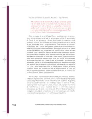 Enquanto apresentava seu desenho, Raquel fez o seguinte relato:


            “Meu sonho é andar de Montanha Russa. Eu já vi na televisão que ela
            anda bem rápido. Na hora eu ﬁquei com medo, mas depois eu pensei,
            se eu segurar bem forte eu não caio. Eu queria ganhar um passeio des-
            ses. Por isso ﬁz a montanha. A minha montanha anda muito mais rápido
            e tem muitas voltas. As pessoas ﬁcam muito assustadas quando olham
            pra ela. Por isso eu ﬁz assim: assustaaaaaaaaaaaada.
                                                               ”


          Todas as crianças da turma da Raquel ﬁzeram seus desenhos e os apresen-
      taram para os colegas numa roda de apresentação coletiva. A apresentação
      de Raquel, do seu texto escrito e do seu desenho para os colegas permitiu à
      professora conhecer, além do desejo da criança, importantes elementos acerca
      do que Raquel sabe sobre o sistema de escrita. Podemos observar, no mate-
      rial produzido, que a criança já diferenciava o sistema de escrita do desenho,
      sabia como funcionava o sistema alfabético, já conseguia representar as sílabas
      simples, formadas por uma consoante e uma vogal (CV) e, até mesmo, as mais
      complexas, como o NHO (CCV). A escrita de determinadas palavras, por exigirem
      um conhecimento ortográﬁco, gerou algumas ocorrências que não correspon-
      diam à escrita convencional, tal como rege o nosso sistema. Podemos conﬁrmar
      esses dados em algumas palavras, como: RUSA para RUSSA, ASUSTADA para
      ASSUSTADA. Tendo em vista a idade em que se encontrava e as questões que
      apresentava, Raquel era incentivada pela professora, em alguns momentos da
      aula, a pensar em tais aspectos, principalmente em relação ao uso das letras
      s, z, ç, ss, x, entre outras. Nem todas as crianças sabiam escrever, por isso a
      professora Miriam, que já conhecia o nível de desenvolvimento da turma em
      relação ao processo de escrita, orientou a tarefa de modo que, se a criança não
      soubesse escrever, poderia apenas desenhar.


          Raquel cumpriu a tarefa tal como foi solicitada pela professora, desenhou
      e fez o seu registro escrito. Entretanto, chama especial atenção o emprego de
      um recurso gráﬁco/estilístico comum nas histórias em quadrinhos. Ao grafar a
      palavra “assustada” repetindo a letra “a” Raquel oferece ao leitor, de um lado,
                                                ,
      o prolongamento da sensação de susto e, por outro lado, o próprio movimento
      da montanha russa ou talvez a reprodução dos sons ou sentimentos expressos
      pelas pessoas quando estão nesse brinquedo. A familiaridade de Raquel com
      esse gênero textual pode ser explicada, como veremos a seguir, pelo trabalho
      sistemático feito pela professora com as Histórias em Quadrinho.




114                 A criança de seis anos, a Linguagem Escrita e o Ensino Fundamental de nove anos




                                                  114
 
