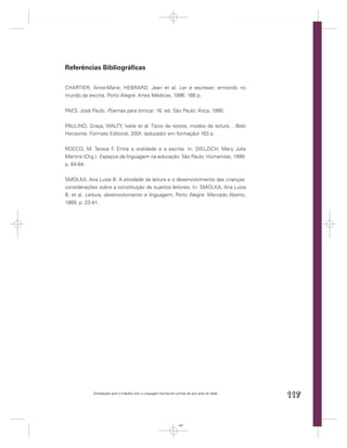 Referências Bibliográﬁcas

CHARTIER, Anne-Marie; HEBRARD, Jean et al. Ler e escrever: entrando no
mundo da escrita. Porto Alegre: Artes Médicas, 1996. 166 p.


PAES, José Paulo. Poemas para brincar. 16. ed. São Paulo: Ática, 1990.


PAULINO, Graça; WALTY, Ivete et al. Tipos de textos, modos de leitura. . Belo
Horizonte: Formato Editorial, 2001. (educador em formação) 163 p.


ROCCO, M. Tereza F Entre a oralidade e a escrita. In: DIELZICH, Mary Julia
                     .
Martins (Org.). Espaços da linguagem na educação. São Paulo: Humanitas, 1999.
p. 64-84.


SMOLKA. Ana Luíza B. A atividade da leitura e o desenvolvimento das crianças:
considerações sobre a constituição de sujeitos leitores. In: SMOLKA, Ana Luíza
B. et al. Leitura, desenvolvimento e linguagem. Porto Alegre: Mercado Aberto,
1989, p. 23-41.




            Orientações para o trabalho com a Linguagem Escrita em turmas de seis anos de idade
                                                                                                  117


                                                                    117
 