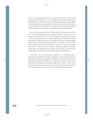escrita é uma dessas produções com as quais as crianças têm, desde muito
      pequenas, uma familiaridade e uma curiosidade para conhecer e dela se apro-
      priar. Entretanto, as famílias e os proﬁssionais da educação sabem que assegurar
      o aprendizado da leitura e da escrita tem sido um dos maiores desaﬁos para a
      escola, principalmente considerando as trajetórias de fracasso na apropriação
      desse conhecimento por parte de um segmento importante da população.


         Para que as crianças se apropriem desse objeto do conhecimento humano
      sem serem desrespeitadas na sua condição, é preciso mudar a história da
      escola. Ainda estamos no caminho da construção de uma educação formal que
      respeite os direitos da criança, e essa publicação não é a resposta para todas
      as questões. Muito pelo contrário, ela foi (esperamos) mais um pequeno passo
      nessa direção. Nossa preocupação central foi a de elaborar um instrumento
      que auxiliasse as professoras a percebem a criança como um sujeito que sabe
      algo sobre o mundo da escrita e, sobretudo, alguém que deseja se apropriar
      desse objeto do conhecimento. Buscamos, ainda, elaborar um material que
      respaldasse teoricamente as opções metodológicas das professoras.


         Finalmente, com essa publicação esperamos ter contribuído para a
      ampliação de importantes conceitos e, sobretudo, ter proporcionado reﬂexões
      acerca do processo de apropriação da linguagem escrita pela criança de seis
      anos de idade. Esperamos, ainda, que a língua escrita possa a ser compreen-
      dida como uma ferramenta que deve interagir com o universo infantil, com a
      maneira de a criança se apropriar do mundo e não como um conteúdo escolar
      a ser aprendido para ser usado no futuro, nas próximas etapas escolares.




122               A criança de seis anos, a Linguagem Escrita e o Ensino Fundamental de nove anos




                                                122
 