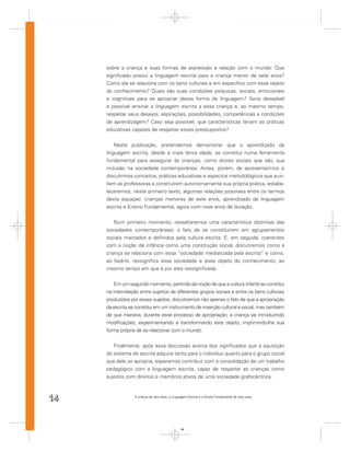 sobre a criança e suas formas de expressão e relação com o mundo: Que
     signiﬁcado possui a linguagem escrita para a criança menor de sete anos?
     Como ela se relaciona com os bens culturais e em especíﬁco com esse objeto
     do conhecimento? Quais são suas condições psíquicas, sociais, emocionais
     e cognitivas para se apropriar dessa forma de linguagem? Seria desejável
     e possível ensinar a linguagem escrita a essa criança e, ao mesmo tempo,
     respeitar seus desejos, aspirações, possibilidades, competências e condições
     de aprendizagem? Caso seja possível, que características teriam as práticas
     educativas capazes de respeitar esses pressupostos?


         Nesta publicação, pretendemos demonstrar que o aprendizado da
     linguagem escrita, desde a mais tenra idade, se constitui numa ferramenta
     fundamental para assegurar às crianças, como atores sociais que são, sua
     inclusão na sociedade contemporânea. Antes, porém, de apresentarmos e
     discutirmos conceitos, práticas educativas e aspectos metodológicos que auxi-
     liem as professoras a construírem autonomamente sua própria prática, estabe-
     leceremos, neste primeiro texto, algumas relações possíveis entre os termos
     desta equação: crianças menores de sete anos, aprendizado da linguagem
     escrita e Ensino Fundamental, agora com nove anos de duração.


         Num primeiro momento, ressaltaremos uma característica distintiva das
     sociedades contemporâneas: o fato de se constituírem em agrupamentos
     sociais marcados e deﬁnidos pela cultura escrita. E, em seguida, coerentes
     com a noção de infância como uma construção social, discutiremos como a
     criança se relaciona com essa “sociedade mediatizada pela escrita” e como,
     ao fazê-lo, ressigniﬁca essa sociedade e esse objeto do conhecimento, ao
     mesmo tempo em que é por eles ressigniﬁcada.


         Em um segundo momento, partindo da noção de que a cultura infantil se constitui
     na inter-relação entre sujeitos de diferentes grupos sociais e entre os bens culturais
     produzidos por esses sujeitos, discutiremos não apenas o fato de que a apropriação
     da escrita se constitui em um instrumento de inserção cultural e social, mas também
     de que maneira, durante esse processo de apropriação, a criança vai introduzindo
     modiﬁcações, experimentando e transformando este objeto, imprimindo-lhe sua
     forma própria de se relacionar com o mundo.


        Finalmente, após essa discussão acerca dos signiﬁcados que a aquisição
     do sistema de escrita adquire tanto para o indivíduo quanto para o grupo social
     que dele se apropria, esperamos contribuir com a consolidação de um trabalho
     pedagógico com a linguagem escrita, capaz de respeitar as crianças como
     sujeitos com direitos e membros ativos de uma sociedade grafocêntrica.



14                A criança de seis anos, a Linguagem Escrita e o Ensino Fundamental de nove anos




                                                 14
 