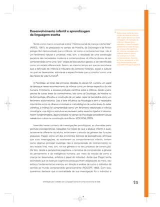 Desenvolvimento infantil e aprendizagem                                                            3
                                                                                                       Sobre esse tema da cons-
da linguagem escrita                                                                                   trução da ideia de infância,
                                                                                                       vale a pena assistir ao curta
                                                                                                       metragem “A invenção da
                                                                                                       infância” Nesse docu-
                                                                                                                .
   Tendo como marco conceitual a obra “História social da criança e da família”                        mentário, Liliana Sulzbach
                                                                                                       apresenta a noção de que
(ARIÈS, 1981), as pesquisas no campo da História, da Sociologia e da Antro-
                                                                                                       ser criança não signiﬁca
pologia têm demonstrado que a infância, tal como a conhecemos hoje, não é                              ter infância e propõe uma
                                                                                                       reﬂexão sobre o que é
um fenômeno natural e universal, mas, sim, o resultado de uma construção                               ser criança no mundo
paulatina das sociedades moderna e contemporânea. A infância deixou de ser                             contemporâneo. Assista
                                                                                                       ao ﬁlme, acessando o link:
compreendida como uma “pré” etapa da fase adulta e passou a ser identiﬁcada                            http://www.portacurtas.
como um estado diferenciado. Assim, ao mesmo tempo em que se reconhece                                 com.br/Filme.asp?Cod=672

que a deﬁnição de infância é tributária do contexto histórico, social e cultural
no qual se desenvolve, admite-se a especiﬁcidade que a constitui como uma
das fases da vida humana3.


    A Psicologia, ao longo das primeiras décadas do século XX, cumpriu um papel
de destaque nesse reconhecimento da infância como um tempo especíﬁco da vida
humana. Entretanto, a escassa produção cientíﬁca sobre a infância, desde a pers-
pectiva de outras áreas do conhecimento, tais como da Sociologia, da História ou
da Antropologia, diﬁcultou a construção de um saber capaz de percebê-la como um
fenômeno sócio-histórico. Sob a forte inﬂuência da Psicologia e sem o necessário
intercâmbio entre os olhares conceituais e metodológicos de outras áreas do saber
cientíﬁco, a infância foi compreendida como um fenômeno relacionado à vivência
cronológica, cuja lógica e estrutura se pautavam pelos aspectos ligados à natureza.
Assim fundamentados, alguns estudos no campo da Psicologia concederam pouca
relevância à cultura na constituição da infância. (GOUVEIA, 2000).


    Inseridas nesse contexto de investigações psicológicas, as chamadas pers-
pectivas psicogenéticas, baseadas na noção de que a psique infantil é quali-
tativamente diferente da adulta, enfatizaram o estudo da gênese das funções
psíquicas. Piaget, como um dos eminentes teóricos da psicogênese, aﬁrmava
que suas investigações, ao analisarem os comportamentos infantis, tinham
como objetivo principal investigar não a compreensão do conhecimento no
seu estado ﬁnal, mas, sim, na sua gênese e no seu processo de construção.
De fato, desde a perspectiva piagetiana, a tentativa de compreender a gênese
do pensamento e da inteligência humana, por meio do estudo de como a
criança se desenvolve, enfatiza o papel do indivíduo. Ainda que Piaget tenha
assinalado que os avanços cognitivos pressupunham adaptações ao meio, seu
esforço fundamental se orientou em direção à análise de como o indivíduo dá
sentido ao mundo compreendido genericamente (ROGOFF 1993). Com isso,
                                                            ,
queremos destacar que a centralidade de sua investigação foi o indivíduo e



             Orientações para o trabalho com a Linguagem Escrita em turmas de seis anos de idade
                                                                                                                           15


                                                                      15
 