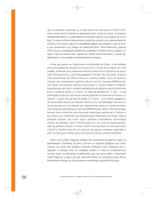 não os aspectos presentes no mundo social nem tão pouco a forma como
     esse mundo exerce inﬂuência no desenvolvimento mental da criança. O processo
     de desenvolvimento é, a partir dessas construções teóricas, uma espécie de monó-
     logo. A criança enfrenta solitariamente a tarefa de construir uma representação do
     mundo e o faz graças a algumas propriedades lógicas que subjazem o pensamento
     e que caracterizam seu estágio de desenvolvimento. Resumidamente, pode-se
     aﬁrmar que as investigações piagetianas, baseadas no método clínico, jogavam luz
     sobre o que as crianças eram capazes de realizar autonomamente e, a partir daí,
     identiﬁcavam o seu estágio de desenvolvimento psíquico.


         Ainda que pesem as indiscutíveis contribuições de Piaget, a centralidade
     atribuída à análise da interação da criança com o mundo físico impôs, em certa
     medida, a ideia de que o desenvolvimento humano era um desaﬁo a ser alcan-
     çado individualmente, a partir de progressos naturais. De outra parte, implicou
     uma compreensão da infância como um universo isolado, como se adultos e
     crianças não compartissem práticas culturais comuns. Gouveia (2000) lembra
     que essas contribuições teóricas estruturaram a escola moderna ocidental,
     cujas práticas, técnicas e modelos pedagógicos se erigiram a partir da distinção
     entre o universo adulto e o infantil. Ao tratar de estabelecer “o quê” - a que
     informação e práticas culturais as crianças poderiam ou deveriam ter acesso; “o
     quando” - a partir de que faixa de idade; e “o como” - que modelo pedagógico
     de transmissão deveria ser adotado, ocorreu uma “artiﬁcialização” da cultura e
     de seu acesso, em uma relação que, efetivamente, excluiu a criança da cultura
     mais ampla da qual fazia parte. Gouveia (2000) destaca, ainda, o fato de se haver
     tomado como referência certa dimensão lúdica para caracterizar a infância, o
     que acabou por conformar uma representação infantilizada da criança. Alguns
     produtos culturais, tais como: jogos, canções e brincadeiras, transmitidos
     através de gerações, foram transformados em um conjunto descontextuali-
     zado de práticas culturais. A cultura infantil se empobreceu e esse patrimônio
     cultural foi transformado em um conjunto de signos e símbolos organizado a
     partir da ideia que o adulto possui da infância e de seu universo simbólico.


         Assim como Piaget, Vygotsky também deu importância ao papel do sujeito na
     aprendizagem. Entretanto, se para o primeiro os suportes biológicos que funda-
     mentam sua teoria dos estágios universais receberam maior destaque, para o
     segundo, a interação entre as condições sociais e a base do comportamento
     humano foram os elementos fundamentais para sua teoria sobre o desenvolvi-
     mento. Vejamos, a seguir, por que, para este teórico, as condições sociais são os
     fatores determinantes do comportamento considerado tipicamente humano.




16               A criança de seis anos, a Linguagem Escrita e o Ensino Fundamental de nove anos




                                                16
 