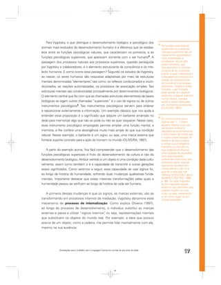 Para Vygotsky, o que distingue o desenvolvimento biológico e psicológico dos
                                                                                                   4
                                                                                                       As funções psicológicas
animais mais evoluídos do desenvolvimento humano é a diferença que se estabe-                          superiores ou processos
lece entre as funções psicológicas naturais, que caracterizam os primeiros, e as                       mentais superiores são os
                                                                                                       mecanismos psicológicos
funções psicológicas superiores, que aparecem somente com o ser humano4. A                             mais soﬁsticados e
passagem dos processos naturais aos processos superiores, questão perseguida                           complexos, típicos dos
                                                                                                       seres humanos, que
por Vygotsky e colaboradores, é o elemento estruturante da consciência e do inte-                      lhes permitem o controle
                                                                                                       consciente do comporta-
lecto humanos. E como ocorre essa passagem? Segundo os estudos de Vygotsky,
                                                                                                       mento, a ação intencional e
ao nascer, os seres humanos dão respostas adaptativas por meio de estruturas                           a liberdade do indivíduo em
                                                                                                       relação às características
mentais denominadas “elementares” tais como: os reﬂexos condicionados e incon-
                                    ,                                                                  do momento e do espaço
dicionados, as reações automatizadas, os processos de associação simples. Tais                         presentes. Graças a essas
                                                                                                       funções, o ser humano
estruturas mentais são condicionadas principalmente por determinantes biológicos.                      pode pensar em objetos
O elemento central que faz com que às chamadas estruturas elementares de bases                         ausentes, imaginar eventos
                                                                                                       nunca vividos, planejar
biológicas se sigam outras chamadas “superiores” é o uso de signos ou de outros                        ações a serem realizadas
instrumentos psicológicos5. Tais instrumentos psicológicos servem para ordenar                         em momentos posteriores
                                                                                                       (OLIVEIRA, 1997).
e reposicionar externamente a informação. Um exemplo clássico que nos ajuda a
entender essa proposição é o signiﬁcado que adquire um barbante amarrado no
                                                                                                   5
                                                                                                       Os instrumentos psico-
dedo para memorizar algo que não se pode ou não se quer esquecer. Nesse caso,                          lógicos são “(…) todos
esse instrumento psicológico empregado permite ampliar uma função mental, a                            aqueles objetos cujo uso
                                                                                                       serve para ordenar e
memória, e lhe confere uma abrangência muito mais ampla do que sua condição                            reposicionar externamente
natural. Nesse exemplo, o barbante é um signo, ou seja, uma marca externa que                          a informação, de modo que
                                                                                                       o sujeito possa escapar da
fornece suporte concreto para a ação do homem no mundo (OLIVEIRA, 1997).                               ditadura do aqui e agora
                                                                                                       e utilizar sua inteligência,
                                                                                                       memória ou atenção no
    A partir do exemplo acima, ﬁca fácil compreender que o desenvolvimento das                         que poderíamos chamar
                                                                                                       uma situação de situações,
funções psicológicas superiores é fruto do desenvolvimento da cultura e não do                         uma representação
desenvolvimento biológico. Atribuir sentido a um objeto é uma condição dada cultu-                     cultural dos estímulos que
                                                                                                       podemos operar quando
ralmente, assim como também o é a capacidade de transmitir a outras gerações                           queremos ter estes em
esses signiﬁcados. Como veremos a seguir, essa capacidade de usar signos foi,                          nossa mente e não só e
                                                                                                       quando a vida real nos
ao longo da história da humanidade, sofrendo duas mudanças qualitativas funda-                         oferece” (VYGOTSKY apud
                                                                                                                .
mentais. Importante destacar que essas mesmas transformações pelas quais a                             ALVAREZ; DEL RÍO, 1990,
                                                                                                       p. 98). Ou seja, Vygotsky
humanidade passou se veriﬁcam ao longo da história de cada ser humano.                                 se ﬁxa naqueles apoios
                                                                                                       externos que permitem aos
                                                                                                       sujeitos mediar um estí-
   A primeira dessas mudanças é que os signos, as marcas externas, vão se                              mulo, ou seja, representá-
                                                                                                       lo em outro lugar ou em
transformando em processos internos de mediação. Vygotsky denomina esse                                outras condições.
mecanismo de processo de internalização. Como explica Oliveira (1997),
ao longo do processo de desenvolvimento, o indivíduo substitui as marcas
externas e passa a utilizar “signos internos” ou seja, representações mentais
                                            ,
que substituem os objetos do mundo real. Por exemplo, a ideia que possuo
acerca de um objeto, como a cadeira, me permite lidar mentalmente com ela,
mesmo na sua ausência:




             Orientações para o trabalho com a Linguagem Escrita em turmas de seis anos de idade
                                                                                                                          17


                                                                      17
 