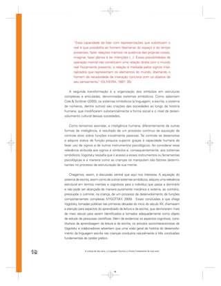 “Essa capacidade de lidar com representações que substituem o
           real é que possibilita ao homem libertar-se do espaço e do tempo
           presentes, fazer relações mentais na ausência das próprias coisas,
           imaginar, fazer planos e ter intenções (...). Essas possibilidades de
           operação mental não constituem uma relação direta com o mundo
           real ﬁsicamente presente; a relação é mediada pelos signos inter-
           nalizados que representam os elementos do mundo, libertando o
           homem da necessidade de interação concreta com os objetos de
           seu pensamento. (OLIVEIRA, 1997: 35)
                             ”


        A segunda transformação é a organização dos símbolos em estruturas
     complexas e articuladas, denominadas sistemas simbólicos. Como salientam
     Cole & Scribner (2000), os sistemas simbólicos (a linguagem, a escrita, o sistema
     de números, dentre outros) são criações das sociedades ao longo da história
     humana, que modiﬁcaram substancialmente a forma social e o nível de desen-
     volvimento cultural dessas sociedades.


         Como tentamos assinalar, a inteligência humana, diferentemente de outras
     formas de inteligência, é resultado de um processo contínuo de aquisição de
     controle ativo sobre funções inicialmente passivas. Tal controle se desenvolve
     e adquire status de função psíquica superior graças à capacidade humana de
     fazer uso de signos e de outros instrumentos psicológicos. Ao considerar essa
     relevância atribuída aos signos e símbolos e, consequentemente, aos sistemas
     simbólicos, Vygotsky ressalta que o acesso a esses instrumentos ou ferramentas
     psicológicas e a maneira como as crianças os manipulam são fatores determi-
     nantes no processo de estruturação da sua mente.


         Chegamos, assim, à discussão central que aqui nos interessa. A aquisição do
     sistema de escrita, assim como de outros sistemas simbólicos, adquire uma relevância
     estrutural em termos mentais e cognitivos para o indivíduo que passa a dominá-lo
     e não pode ser alcançada de maneira puramente mecânica e externa, ao contrário,
     pressupõe o culminar, na criança, de um processo de desenvolvimento de funções
     comportamentais complexas (VYGOTSKY, 2000). Essas conclusões a que chega
     Vygotsky, tornadas públicas nas primeiras décadas do início do século XX, chamavam
     a atenção para aspectos do aprendizado da leitura e da escrita, que demorariam mais
     de meio século para serem identiﬁcados e tomados adequadamente como objeto
     de estudo de pesquisas cientíﬁcas. Além de evidenciar os aspectos cognitivos, cons-
     titutivos da aprendizagem da leitura e da escrita, os estudos sociointeracionistas de
     Vygotsky e colaboradores advertiam que uma visão geral da história do desenvolvi-
     mento da linguagem escrita nas crianças conduziria naturalmente a três conclusões
     fundamentais de caráter prático.



18                  A criança de seis anos, a Linguagem Escrita e o Ensino Fundamental de nove anos




                                                   18
 